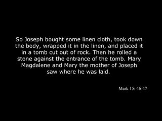 So Joseph bought some linen cloth, took down
the body, wrapped it in the linen, and placed it
   in a tomb cut out of rock. Then he rolled a
 stone against the entrance of the tomb. Mary
  Magdalene and Mary the mother of Joseph
            saw where he was laid.


                                      Mark 15: 46-47
 