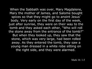 When the Sabbath was over, Mary Magdalene,
 Mary the mother of James, and Salome bought
  spices so that they might go to anoint Jesus’
  body. Very early on the first day of the week,
just after sunrise, they were on their way to the
 tomb and they asked each other, “Who will roll
the stone away from the entrance of the tomb?”
   But when they looked up, they saw that the
  stone, which was very large, had been rolled
  away. As they entered the tomb, they saw a
  young man dressed in a white robe sitting on
     the right side, and they were alarmed.


                                         Mark 16: 1-5
 