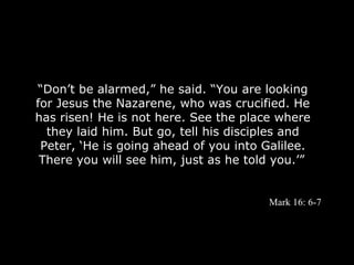 “Don’t be alarmed,” he said. “You are looking
for Jesus the Nazarene, who was crucified. He
has risen! He is not here. See the place where
  they laid him. But go, tell his disciples and
 Peter, ‘He is going ahead of you into Galilee.
 There you will see him, just as he told you.’”


                                       Mark 16: 6-7
 