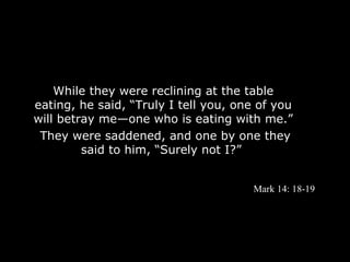 While they were reclining at the table
eating, he said, “Truly I tell you, one of you
will betray me—one who is eating with me.”
 They were saddened, and one by one they
         said to him, “Surely not I?”


                                       Mark 14: 18-19
 
