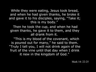 While they were eating, Jesus took bread,
 and when he had given thanks, he broke it
and gave it to his disciples, saying, “Take it;
               this is my body.”
    Then he took the cup, and when he had
 given thanks, he gave it to them, and they
               all drank from it.
    “This is my blood of the covenant, which
  is poured out for many,” he said to them.
“Truly I tell you, I will not drink again of the
 fruit of the vine until that day when I drink
        it new in the kingdom of God.”

                                          Mark 14: 22-25
 