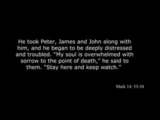 He took Peter, James and John along with
 him, and he began to be deeply distressed
and troubled. “My soul is overwhelmed with
  sorrow to the point of death,” he said to
    them. “Stay here and keep watch.”


                                    Mark 14: 33-34
 