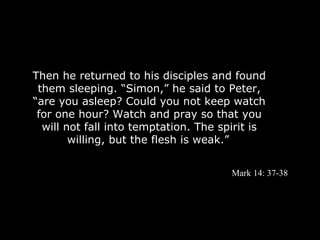 Then he returned to his disciples and found
 them sleeping. “Simon,” he said to Peter,
“are you asleep? Could you not keep watch
 for one hour? Watch and pray so that you
  will not fall into temptation. The spirit is
        willing, but the flesh is weak.”


                                       Mark 14: 37-38
 