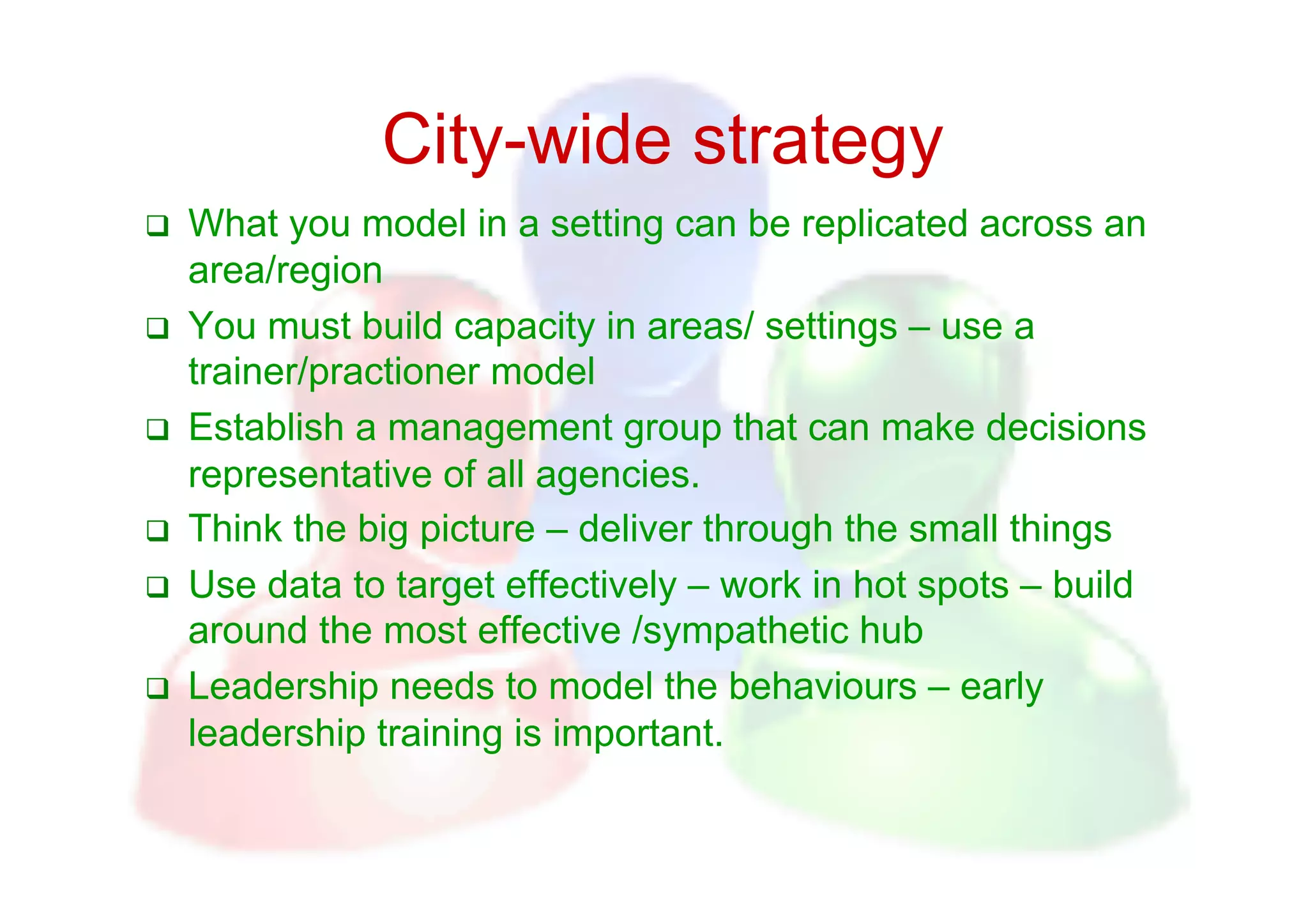 City-wide strategy
    What you model in a setting can be replicated across an
     area/region
    You must build capacity in areas/ settings – use a
     trainer/practioner model
    Establish a management group that can make decisions
     representative of all agencies.
    Think the big picture – deliver through the small things
    Use data to target effectively – work in hot spots – build
     around the most effective /sympathetic hub
    Leadership needs to model the behaviours – early
     leadership training is important.
 
