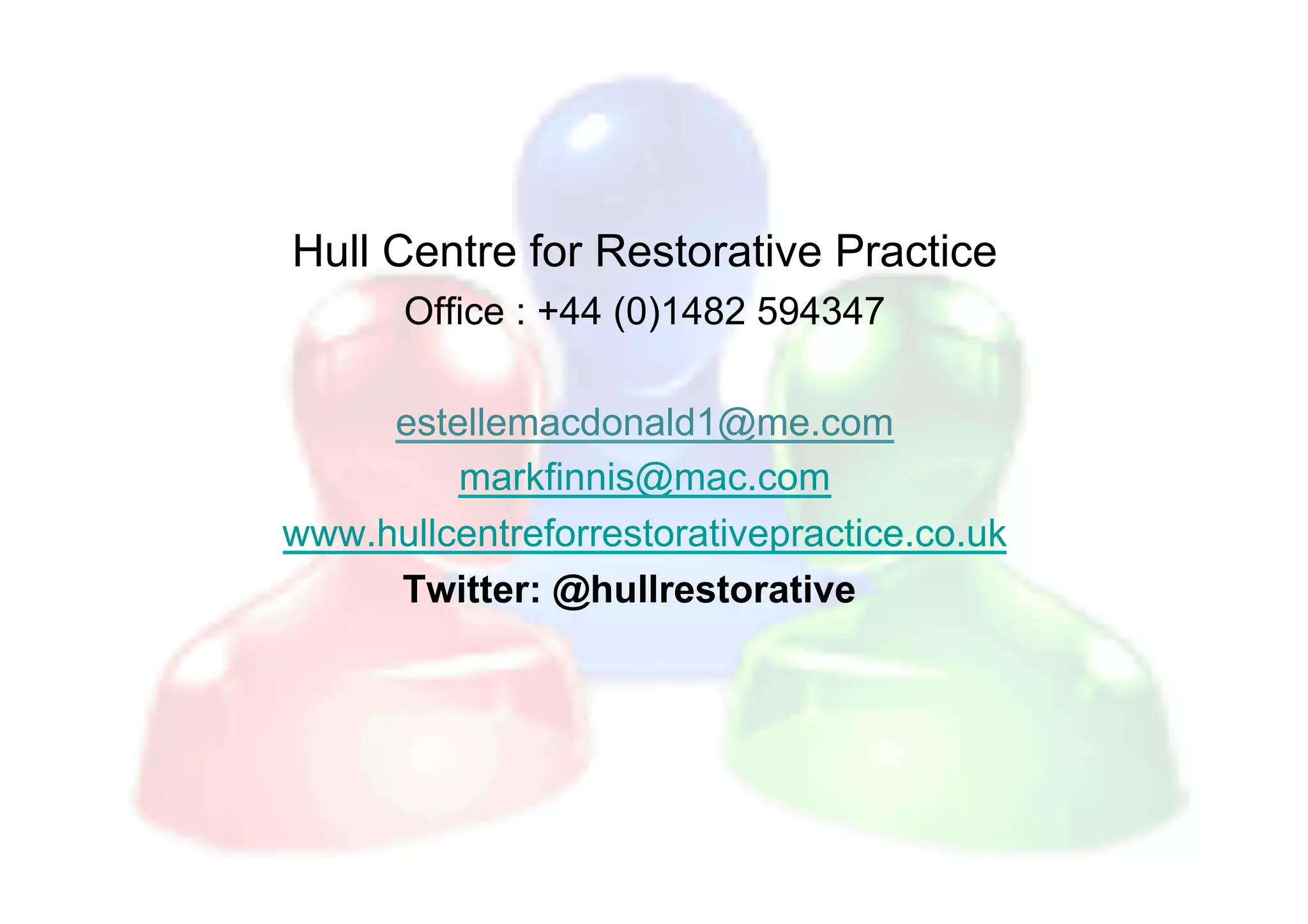 Hull Centre for Restorative Practice
       Office : +44 (0)1482 594347

     estellemacdonald1@me.com
         markfinnis@mac.com
www.hullcentreforrestorativepractice.co.uk
     Twitter: @hullrestorative
 