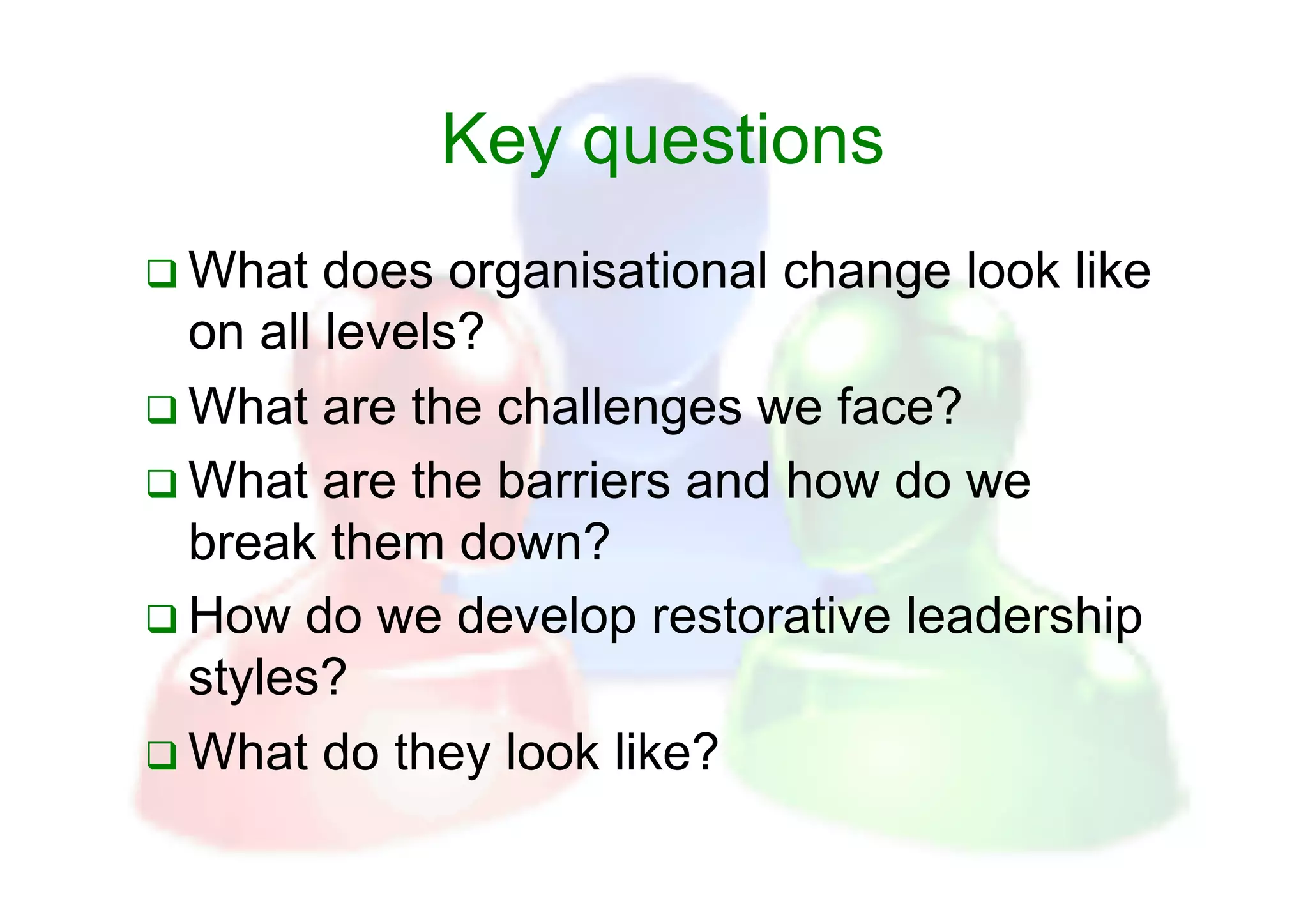 Key questions
  What   does organisational change look like
   on all levels?
  What are the challenges we face?
  What are the barriers and how do we
   break them down?
  How do we develop restorative leadership
   styles?
  What do they look like?
 