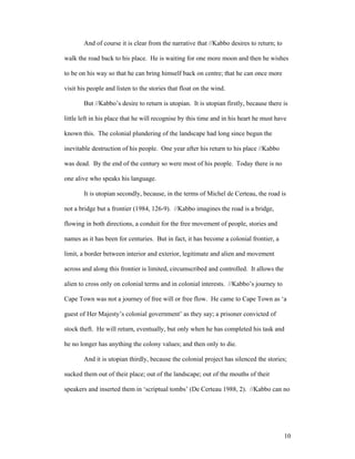 And of course it is clear from the narrative that //Kabbo desires to return; to

walk the road back to his place. He is waiting for one more moon and then he wishes

to be on his way so that he can bring himself back on centre; that he can once more

visit his people and listen to the stories that float on the wind.

        But //Kabbo’s desire to return is utopian. It is utopian firstly, because there is

little left in his place that he will recognise by this time and in his heart he must have

known this. The colonial plundering of the landscape had long since begun the

inevitable destruction of his people. One year after his return to his place //Kabbo

was dead. By the end of the century so were most of his people. Today there is no

one alive who speaks his language.

        It is utopian secondly, because, in the terms of Michel de Certeau, the road is

not a bridge but a frontier (1984, 126-9). //Kabbo imagines the road is a bridge,

flowing in both directions, a conduit for the free movement of people, stories and

names as it has been for centuries. But in fact, it has become a colonial frontier, a

limit, a border between interior and exterior, legitimate and alien and movement

across and along this frontier is limited, circumscribed and controlled. It allows the

alien to cross only on colonial terms and in colonial interests. //Kabbo’s journey to

Cape Town was not a journey of free will or free flow. He came to Cape Town as ‘a

guest of Her Majesty’s colonial government’ as they say; a prisoner convicted of

stock theft. He will return, eventually, but only when he has completed his task and

he no longer has anything the colony values; and then only to die.

        And it is utopian thirdly, because the colonial project has silenced the stories;

sucked them out of their place; out of the landscape; out of the mouths of their

speakers and inserted them in ‘scriptual tombs’ (De Certeau 1988, 2). //Kabbo can no




                                                                                          10
 