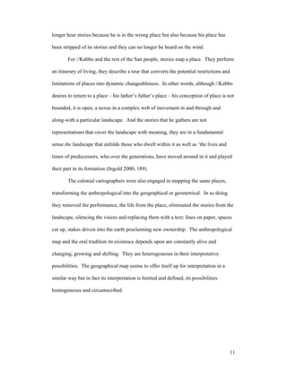 longer hear stories because he is in the wrong place but also because his place has

been stripped of its stories and they can no longer be heard on the wind.

        For //Kabbo and the rest of the San people, stories map a place. They perform

an itinerary of living, they describe a tour that converts the potential restrictions and

limitations of places into dynamic changeableness. In other words, although //Kabbo

desires to return to a place – his father’s father’s place – his conception of place is not

bounded, it is open, a nexus in a complex web of movement in and through and

along-with a particular landscape. And the stories that he gathers are not

representations that cover the landscape with meaning, they are in a fundamental

sense the landscape that enfolds those who dwell within it as well as ‘the lives and

times of predecessors, who over the generations, have moved around in it and played

their part in its formation (Ingold 2000, 189).

        The colonial cartographers were also engaged in mapping the same places,

transforming the anthropological into the geographical or geometrical. In so doing

they removed the performance, the life from the place, eliminated the stories from the

landscape, silencing the voices and replacing them with a text: lines on paper, spaces

cut up, stakes driven into the earth proclaiming new ownership. The anthropological

map and the oral tradition its existence depends upon are constantly alive and

changing, growing and shifting. They are heterogeneous in their interpretative

possibilities. The geographical map seems to offer itself up for interpretation in a

similar way but in fact its interpretation is limited and defined, its possibilities

homogeneous and circumscribed.




                                                                                        11
 
