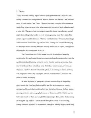 2. Now …

Today, in another century, in post-colonial/ post-apartheid South Africa, the Cape

colony is divided into three provinces: Western, Eastern and Northern Cape, and once

more, all roads lead to Cape Town. The rural interior is emptying of its stories as a

steady flow of people move to the urban metropolis in search of work, education and

a better life. They crowd into townships in makeshift shacks erected on any spot of

empty land adding to the burden on a city already groaning under the weight of its

current populous and its demands. The road is still a frontier. Resources, knowledge

and information reside on the city-side; the rural, country-side is depleted and dying

for the impoverished majority while the minority with access to capital, create places

of beauty for their counterparts in the city.

       The Clanwilliam Arts Project tries to turn this frontier into a bridge by

reversing the flow and channelling arts resources, skills and experiences back into the

rural hinterland and by trying to free the stories from the archive, re-inserting them

into the landscape from which they came. Both these objectives are, of course, as

utopian as //Kabbo’s desire to return to his place, to sit listening to stories, smoking

with his people, but as Greg Dening has noted in another contextviii, this does not

mean we should stop trying.

       So at the beginning of spring each year we run workshops in storytelling,

dance, music, the visual arts, lantern-making and fire performance over a week,

during school hours in the township school and after school hours at the field station,

drawing on themes and iconography from one of the stories told by //Kabbo and his

fellow informants to Bleek and Lloyd all those years ago. Then, on the final evening,

on the eighth day, we hold a lantern parade through the streets of the township,

cutting across the rigid lines of the apartheid urban plan, infusing the place with story



                                                                                           12
 