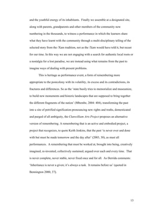 and the youthful energy of its inhabitants. Finally we assemble at a designated site,

along with parents, grandparents and other members of the community now

numbering in the thousands, to witness a performance in which the learners share

what they have learnt with the community through a multi-disciplinary telling of the

selected story from the /Xam tradition, not as the /Xam would have told it, but recast

for our time. In this way we are not engaging with a search for authentic local roots or

a nostalgia for a lost paradise, we are instead using what remains from the past to

imagine ways of dealing with present problems.

        This is heritage as performance event, a form of remembering more

appropriate to the postcolony with its volatility, its excess and its contradictions, its

fractures and differences. So as the ‘state busily tries to memorialize and museumize,

to build new monuments and historic landscapes that are supposed to bring together

the different fragments of the nation’ (Mbembe, 2004: 404), transforming the past

into a site of petrified signification pronouncing new rights and truths, domesticated

and purged of all ambiguity, the Clanwilliam Arts Project proposes an alternative

version of remembering. A remembering that is an active and embodied project, a

project that recognizes, to quote Keith Jenkins, that the past ‘is never over and done

with but must be made tomorrow and the day after’ (2003, 30), as must all

performances. A remembering that must be worked at, brought into being, creatively

imagined, re-invented, collectively sustained, argued over each and every time. That

is never complete, never stable, never fixed once and for all. As Derrida comments:

‘Inheritance is never a given; it’s always a task. It remains before us’ (quoted in

Bennington 2000, 37).




                                                                                            13
 
