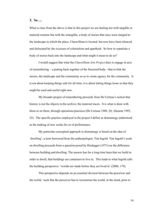 3. So …

What is clear from the above is that in this project we are dealing not with tangible or

material remains but with the intangible, a body of stories that once were integral to

the landscape in which the place, Clanwilliam is located, but now have been silenced

and dislocated by the excesses of colonialism and apartheid. So how to repatriate a

body of stories back into the landscape and what might it mean to do so?

        I would suggest that what the Clanwilliam Arts Project does is engage in acts

of remembering – a putting back together of the fractured body - that re-link the

stories, the landscape and the community so as to create agency for the community. It

is not about keeping things safe for all time; it is about letting things loose so that they

might be used and useful right now.

        My broader project of remembering proceeds from De Certeau’s notion that

history is not the objects in the archive; the material traces. It is what is done with

them or on them, through operations/practices (De Certeau 1988, 20; Ahearne 1995,

22). The specific practice employed in the project I define as dramaturgy understood

as the making of new works for or of performance.

        My particular conceptual approach to dramaturgy is based on the idea of

‘dwelling’, a term borrowed from the anthropologist, Tim Ingold. Tim Ingold’s work

on dwelling proceeds from a question posed by Heidegger (1971) on the difference

between building and dwelling. The answer has for a long time been that we build in

order to dwell, that buildings are containers to live in. This leads to what Ingold calls

the building perspective: ‘worlds are made before they are lived in’ (2000, 179).

        This perspective depends on an essential division between the perceiver and

the world, ‘such that the perceiver has to reconstruct the world, in the mind, prior to




                                                                                          14
 