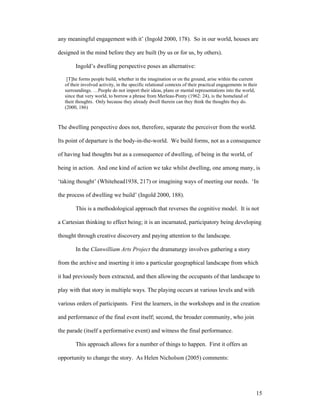 any meaningful engagement with it’ (Ingold 2000, 178). So in our world, houses are

designed in the mind before they are built (by us or for us, by others).

        Ingold’s dwelling perspective poses an alternative:

    [T]he forms people build, whether in the imagination or on the ground, arise within the current
   of their involved activity, in the specific relational contexts of their practical engagements in their
   surroundings. …People do not import their ideas, plans or mental representations into the world,
   since that very world, to borrow a phrase from Merleau-Ponty (1962: 24), is the homeland of
   their thoughts. Only because they already dwell therein can they think the thoughts they do.
   (2000, 186)



The dwelling perspective does not, therefore, separate the perceiver from the world.

Its point of departure is the body-in-the-world. We build forms, not as a consequence

of having had thoughts but as a consequence of dwelling, of being in the world, of

being in action. And one kind of action we take whilst dwelling, one among many, is

‘taking thought’ (Whitehead1938, 217) or imagining ways of meeting our needs. ‘In

the process of dwelling we build’ (Ingold 2000, 188).

        This is a methodological approach that reverses the cognitive model. It is not

a Cartesian thinking to effect being; it is an incarnated, participatory being developing

thought through creative discovery and paying attention to the landscape.

        In the Clanwilliam Arts Project the dramaturgy involves gathering a story

from the archive and inserting it into a particular geographical landscape from which

it had previously been extracted, and then allowing the occupants of that landscape to

play with that story in multiple ways. The playing occurs at various levels and with

various orders of participants. First the learners, in the workshops and in the creation

and performance of the final event itself; second, the broader community, who join

the parade (itself a performative event) and witness the final performance.

        This approach allows for a number of things to happen. First it offers an

opportunity to change the story. As Helen Nicholson (2005) comments:




                                                                                                         15
 