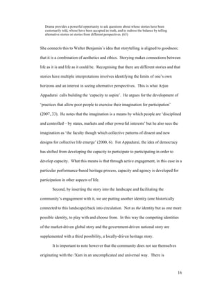 Drama provides a powerful opportunity to ask questions about whose stories have been
   customarily told, whose have been accepted as truth, and to redress the balance by telling
   alternative stories or stories from different perspectives. (63)



She connects this to Walter Benjamin’s idea that storytelling is aligned to goodness;

that it is a combination of aesthetics and ethics. Storying makes connections between

life as it is and life as it could be. Recognising that there are different stories and that

stories have multiple interpretations involves identifying the limits of one’s own

horizons and an interest in seeing alternative perspectives. This is what Arjun

Appadurai calls building the ‘capacity to aspire’. He argues for the development of

‘practices that allow poor people to exercise their imagination for participation’

(2007, 33). He notes that the imagination is a means by which people are ‘disciplined

and controlled – by states, markets and other powerful interests’ but he also sees the

imagination as ‘the faculty though which collective patterns of dissent and new

designs for collective life emerge’ (2000, 6). For Appadurai, the idea of democracy

has shifted from developing the capacity to participate to participating in order to

develop capacity. What this means is that through active engagement, in this case in a

particular performance-based heritage process, capacity and agency is developed for

participation in other aspects of life.

        Second, by inserting the story into the landscape and facilitating the

community’s engagement with it, we are putting another identity (one historically

connected to this landscape) back into circulation. Not as the identity but as one more

possible identity, to play with and choose from. In this way the competing identities

of the market-driven global story and the government-driven national story are

supplemented with a third possibility, a locally-driven heritage story.

        It is important to note however that the community does not see themselves

originating with the /Xam in an uncomplicated and universal way. There is



                                                                                                16
 
