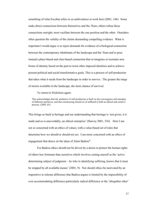 something of what Escobar refers to as ambivalence at work here (2001, 148). Some

make direct connections between themselves and the /Xam; others refuse these

connections outright; most vacillate between the one position and the other. Outsiders

often question the validity of the claims demanding compelling evidence. What is

important I would argue is to reject demands for evidence of a biological-connection

between the contemporary inhabitants of the landscape and the /Xam and to pose

instead a place-based and class-based connection that re-imagines or recreates new

forms of identity based on the past to resist other imposed identities and to achieve

present political and social transformative goals. This is a process of self-production

that takes what it needs from the landscape in order to survive. The greater the range

of stories available in the landscape, the more chance of survival.

        To return to Nicholson again:

   This acknowledges that the aesthetics of self-production is built on the convergence and interplay
   of different narratives, and that constructing narratives of selfhood is both an ethical and creative
   process. (2005, 65)



This brings us back to heritage and our understanding that heritage is ‘not given, it is

made and so is unavoidably, an ethical enterprise’ (Harvey 2001, 336). Here I am

not so concerned with an ethics of values; with a value-based set of rules that

determine how we should or should not act. I am more concerned with an ethics of

engagement that draws on the ideas of Alain Badiouix.

        For Badiou ethics should not be driven by a desire to protect the human rights

of others less fortunate than ourselves which involves casting oneself as the ‘active

determining subject of judgment – he who in identifying suffering, knows that it must

be stopped by all available means’ (2001, 9). Nor should ethics be motivated by an

imperative to tolerate difference that Badiou argues is limited by the impossibility of

ever accommodating difference particularly radical difference or the ‘altogether other’



                                                                                                       17
 