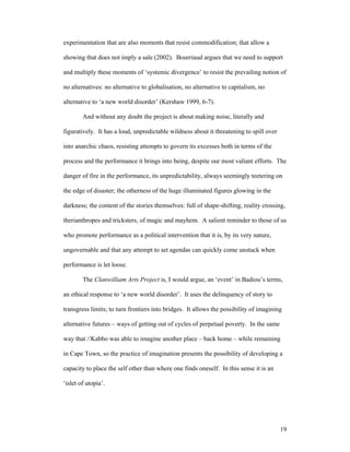 experimentation that are also moments that resist commodification; that allow a

showing that does not imply a sale (2002). Bourriaud argues that we need to support

and multiply these moments of ‘systemic divergence’ to resist the prevailing notion of

no alternatives: no alternative to globalisation, no alternative to capitalism, no

alternative to ‘a new world disorder’ (Kershaw 1999, 6-7).

        And without any doubt the project is about making noise, literally and

figuratively. It has a loud, unpredictable wildness about it threatening to spill over

into anarchic chaos, resisting attempts to govern its excesses both in terms of the

process and the performance it brings into being, despite our most valiant efforts. The

danger of fire in the performance, its unpredictability, always seemingly teetering on

the edge of disaster; the otherness of the huge illuminated figures glowing in the

darkness; the content of the stories themselves: full of shape-shifting, reality crossing,

therianthropes and tricksters, of magic and mayhem. A salient reminder to those of us

who promote performance as a political intervention that it is, by its very nature,

ungovernable and that any attempt to set agendas can quickly come unstuck when

performance is let loose.

        The Clanwilliam Arts Project is, I would argue, an ‘event’ in Badiou’s terms,

an ethical response to ‘a new world disorder’. It uses the delinquency of story to

transgress limits; to turn frontiers into bridges. It allows the possibility of imagining

alternative futures – ways of getting out of cycles of perpetual poverty. In the same

way that //Kabbo was able to imagine another place – back home – while remaining

in Cape Town, so the practice of imagination presents the possibility of developing a

capacity to place the self other than where one finds oneself. In this sense it is an

‘islet of utopia’.




                                                                                         19
 