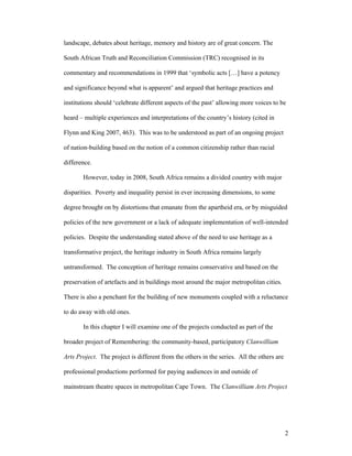 landscape, debates about heritage, memory and history are of great concern. The

South African Truth and Reconciliation Commission (TRC) recognised in its

commentary and recommendations in 1999 that ‘symbolic acts […] have a potency

and significance beyond what is apparent’ and argued that heritage practices and

institutions should ‘celebrate different aspects of the past’ allowing more voices to be

heard – multiple experiences and interpretations of the country’s history (cited in

Flynn and King 2007, 463). This was to be understood as part of an ongoing project

of nation-building based on the notion of a common citizenship rather than racial

difference.

       However, today in 2008, South Africa remains a divided country with major

disparities. Poverty and inequality persist in ever increasing dimensions, to some

degree brought on by distortions that emanate from the apartheid era, or by misguided

policies of the new government or a lack of adequate implementation of well-intended

policies. Despite the understanding stated above of the need to use heritage as a

transformative project, the heritage industry in South Africa remains largely

untransformed. The conception of heritage remains conservative and based on the

preservation of artefacts and in buildings most around the major metropolitan cities.

There is also a penchant for the building of new monuments coupled with a reluctance

to do away with old ones.

       In this chapter I will examine one of the projects conducted as part of the

broader project of Remembering: the community-based, participatory Clanwilliam

Arts Project. The project is different from the others in the series. All the others are

professional productions performed for paying audiences in and outside of

mainstream theatre spaces in metropolitan Cape Town. The Clanwilliam Arts Project




                                                                                           2
 