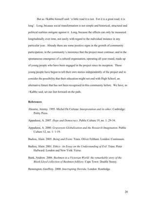 But as //Kabbo himself said: ‘a little road it is not. For it is a great road; it is

long’. Long, because social transformation is not simple and historical, structural and

political realities mitigate against it. Long, because the effects can only be measured

longitudinally over time, not easily with regard to the individual instance in any

particular year. Already there are some positive signs in the growth of community

participation; in the community’s insistence that the project must continue; and in the

spontaneous emergence of a cultural organisation, operating all year round, made up

of young people who have been engaged in the project since its inception. These

young people have begun to tell their own stories independently of the project and to

consider the possibility that their education might not end with High School, an

alternative future that has not been recognised in this community before. We have, as

//Kabbo said, set our feet forward on the path.


References

Ahearne, Jeremy. 1995. Michel De Certeau: Interpretation and its other. Canbridge:
   Polity Press.

Appadurai, A. 2007. Hope and Democracy. Public Culture 19, no. 1: 29-34.

Appadurai, A. 2000. Grassroots Globalization and the Research Imagination. Public
   Culture 12, no. 1: 1-19.

Badiou, Alain. 2005. Being and Event. Trans. Oliver Feltham. London: Continuum.

Badiou, Alain. 2001. Ethics: An Essay on the Understanding of Evil. Trans. Peter
    Hallward. London and New York: Verso.

Bank, Andrew. 2006. Bushmen in a Victorian World: the remarkable story of the
    Bleek-Lloyd collection of Bushmen folklore. Cape Town: Double Storey.

Bennington, Geoffrey. 2000. Interrupting Derrida. London: Routledge.




                                                                                          20
 