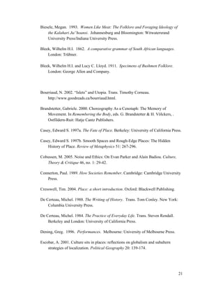 Biesele, Megan. 1993. Women Like Meat: The Folklore and Foraging Ideology of
    the Kalahari Ju/’hoansi. Johannesburg and Bloomington: Witwatersrand
    University Press/Indiana University Press.

Bleek, Wilhelm H.I. 1862. A comparative grammar of South African languages.
    London: Trübner.

Bleek, Wilhelm H.I. and Lucy C. Lloyd. 1911. Specimens of Bushmen Folklore.
    London: George Allen and Company.




Bourriaud, N. 2002. “Islets” and Utopia. Trans. Timothy Corneau.
    http://www.goodreads.ca/bourriaud.html.

Brandstetter, Gabriele. 2000. Choreography As a Cenotaph: The Memory of
    Movement. In Remembering the Body, eds. G. Brandstetter & H. Völckers, .
    Ostfildern-Ruit: Hatje Cantz Publishers.

Casey, Edward S. 1997a. The Fate of Place. Berkeley: University of California Press.

Casey, Edward S. 1997b. Smooth Spaces and Rough-Edge Places: The Hidden
    History of Place. Review of Metaphysics 51: 267-296.

Cobussen, M. 2005. Noise and Ethics: On Evan Parker and Alain Badiou. Culture,
   Theory & Critique 46, no. 1: 29-42.

Connerton, Paul. 1989. How Societies Remember. Cambridge: Cambridge University
   Press.

Cresswell, Tim. 2004. Place: a short introduction. Oxford: Blackwell Publishing.

De Certeau, Michel. 1988. The Writing of History. Trans. Tom Conley. New York:
    Columbia University Press.

De Certeau, Michel. 1984. The Practice of Everyday Life. Trans. Steven Rendall.
    Berkeley and London: University of California Press.

Dening, Greg. 1996. Performances. Melbourne: University of Melbourne Press.

Escobar, A. 2001. Culture sits in places: reflections on globalism and subaltern
    strategies of localization. Political Geography 20: 139-174.




                                                                                   21
 