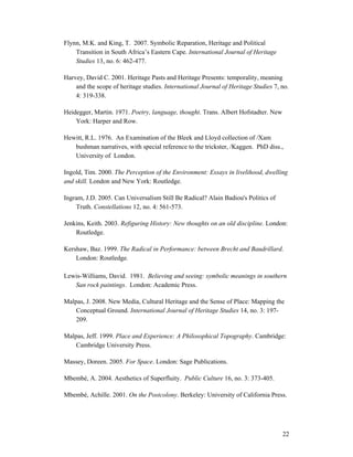 Flynn, M.K. and King, T. 2007. Symbolic Reparation, Heritage and Political
    Transition in South Africa’s Eastern Cape. International Journal of Heritage
    Studies 13, no. 6: 462-477.

Harvey, David C. 2001. Heritage Pasts and Heritage Presents: temporality, meaning
    and the scope of heritage studies. International Journal of Heritage Studies 7, no.
    4: 319-338.

Heidegger, Martin. 1971. Poetry, language, thought. Trans. Albert Hofstadter. New
    York: Harper and Row.

Hewitt, R.L. 1976. An Examination of the Bleek and Lloyd collection of /Xam
   bushman narratives, with special reference to the trickster, /Kaggen. PhD diss.,
   University of London.

Ingold, Tim. 2000. The Perception of the Environment: Essays in livelihood, dwelling
and skill. London and New York: Routledge.

Ingram, J.D. 2005. Can Universalism Still Be Radical? Alain Badiou's Politics of
    Truth. Constellations 12, no. 4: 561-573.

Jenkins, Keith. 2003. Refiguring History: New thoughts on an old discipline. London:
    Routledge.

Kershaw, Baz. 1999. The Radical in Performance: between Brecht and Baudrillard.
    London: Routledge.

Lewis-Williams, David. 1981. Believing and seeing: symbolic meanings in southern
   San rock paintings. London: Academic Press.

Malpas, J. 2008. New Media, Cultural Heritage and the Sense of Place: Mapping the
    Conceptual Ground. International Journal of Heritage Studies 14, no. 3: 197-
    209.

Malpas, Jeff. 1999. Place and Experience: A Philosophical Topography. Cambridge:
    Cambridge University Press.

Massey, Doreen. 2005. For Space. London: Sage Publications.

Mbembé, A. 2004. Aesthetics of Superfluity. Public Culture 16, no. 3: 373-405.

Mbembé, Achille. 2001. On the Postcolony. Berkeley: University of California Press.




                                                                                    22
 
