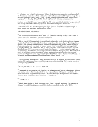 ii
  I include here some of the relevant elements of Wilhelm Bleek’s phonetic system used to record the sounds of
the /Xam in order to allow the reader to read the article out loud. For a more detailed description see the preface to
Specimens of Bushmen Folklore (Bleek & Lloyd, 1911) and Bleek’s A comparative grammar of South African
languages, Part I, Phonology (Bleek, W.H.I., 1862: 12-13) from which the former quotes extensively:

/ indicates the dental click. Sounded by pressing the ‘tip of the tongue against the front teeth of the upper jaw, and
then suddenly and forcibly withdrawing it’ (Tindall). It resembles our interjection of annoyance.

// indicates the lateral click. Sounded by placing the tongue against the side teeth and then withdrawing it. ‘A
similar sound is often made use of in urging forward a horse’.

X an aspirated guttural, like German ch.

iii
  The full archive is now available in digital format as a CD published with Pippa Skotnes’s book Claim to the
Country: The Archive of Lucy Lloyd and Wilhelm Bleek (2007).

iv
   Edward Casey (1997b) argues that in Western philosophy in the modern era, the distinction between place and
space has been ‘hidden’ so that place has been reduced to a position within extended space. Recently, partly as a
result of a sense of the loss of place through the processes of globalisation, more attention has been focused on
place as a concept separate from space. For a recent summary of this increased focus on place see particularly
Casey 1997a; Malpas 1999 and Cresswell 2004. It is also worth noting here that in his discussion of space and
place, De Certeau (1984) reverses the commonly held position that place is a location in space that people have
made meaningful. For De Certeau, spaces are ‘practiced places’ filled with the ongoing stories of those who dwell
therein (in this sense he resonates with Ingold’s ideas on landscape) while places indicate a fixed and stable
position or locality prior to human engagement (117). Escobar (2001) in turn sees ‘the reassertion of place […] as
an important arena for rethinking and reworking eurocentric forms of analysis’ (141).

v
  This resonates with Doreen Massey’s idea of ‘the event of place’ that she defines as ‘the simple sense of coming
together of the previously unrelated, a constellation of processes rather than a thing. This is place as open and as
internally multiple’ (2005, 141).

vi
      Here Ingold is following Paul Connerton (1989, 72-3).

vii
   //Kabbo was one of a number of /Xam who lived in the Bleek household in the Cape Town suburb of Mowbray
over a number of years. He is though probably the most important because of his age (he was older than the
others) and his access to a greater variety of stories. The remarkable story of the origins of the Bleek and Lloyd
Collection can be found in Bank (2006) and Skotnes (1996 and 2007).

viii
       Dening 1996, 57.

ix
  Badiou’s ideas on ethics are set out in his major work L’Être et l’événement published in 1988 (translated as
Being and Event in 2005) and the more recent Ethics: An Essay on the Understanding of Evil (2001).




                                                                                                                   24
 