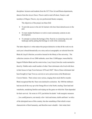 disciplines: lecturers and students from the UCT Fine Art and Drama departments,

dancers from the Jazzart Dance Theatre and its rural off-shoot, Namjive, and

members of Magnet Theatre, my own professional theatre company.

       The objectives of the project are three-fold:

   •   To provide access to the arts for learners who have been denied access in the
       past.

   •   To train student facilitators to work in rural community contexts in arts
       development.

   •   To attempt to reclaim the heritage of the /Xam by re-connecting story and
       landscape and by putting that heritage to work in the community.


The latter objective is what makes this project distinctive in that all the work we do

each year is based thematically on a story and an iconographic set selected from the

Bleek & Lloyd Collection, an archive housed in the library of the university. The

collection consists of over 2000 notbooks, more than 13,000 pages, transcribed by

linguist Wilhelm Bleek and his sister-in-law, Lucy Lloyd, from the words narrated to

them by //Kabbo and a small number of other /Xam informants who lived with them

in their house in Cape Town between 1870 and 1884iii. Most of these informants had

been brought to Cape Town as convicts to serve prison terms at the Breakwater

Convict Station. Their crimes were various, ranging from stock-theft to murder.

Bleek recognised that the /Xam were destined to extinction. By 1840 the trekboers

had moved all the way up to the Orange River in the North, stealing /Xam land and

waterholes, murdering families and wiping out the game on which the /Xam depended

for their survival. He wrote in 1875, just before his death: “with energetic measures

… [we could] preserve, not merely a few ‘stick and stones, skulls and bone’ as relics

of the aboriginal races of this country, but also something of that which is most

characteristic of their humanity, and therefore most valuable – their mind, their



                                                                                         4
 