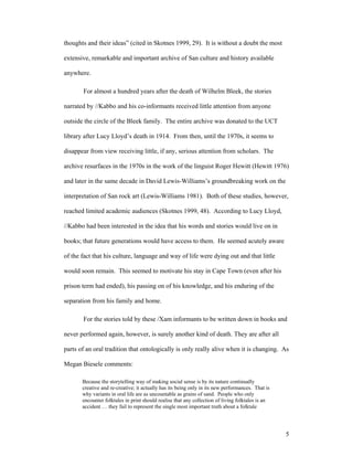 thoughts and their ideas” (cited in Skotnes 1999, 29). It is without a doubt the most

extensive, remarkable and important archive of San culture and history available

anywhere.

       For almost a hundred years after the death of Wilhelm Bleek, the stories

narrated by //Kabbo and his co-informants received little attention from anyone

outside the circle of the Bleek family. The entire archive was donated to the UCT

library after Lucy Lloyd’s death in 1914. From then, until the 1970s, it seems to

disappear from view receiving little, if any, serious attention from scholars. The

archive resurfaces in the 1970s in the work of the linguist Roger Hewitt (Hewitt 1976)

and later in the same decade in David Lewis-Williams’s groundbreaking work on the

interpretation of San rock art (Lewis-Williams 1981). Both of these studies, however,

reached limited academic audiences (Skotnes 1999, 48). According to Lucy Lloyd,

//Kabbo had been interested in the idea that his words and stories would live on in

books; that future generations would have access to them. He seemed acutely aware

of the fact that his culture, language and way of life were dying out and that little

would soon remain. This seemed to motivate his stay in Cape Town (even after his

prison term had ended), his passing on of his knowledge, and his enduring of the

separation from his family and home.

       For the stories told by these /Xam informants to be written down in books and

never performed again, however, is surely another kind of death. They are after all

parts of an oral tradition that ontologically is only really alive when it is changing. As

Megan Biesele comments:

       Because the storytelling way of making social sense is by its nature continually
       creative and re-creative; it actually has its being only in its new performances. That is
       why variants in oral life are as uncountable as grains of sand. People who only
       encounter folktales in print should realise that any collection of living folktales is an
       accident … they fail to represent the single most important truth about a folktale




                                                                                                   5
 