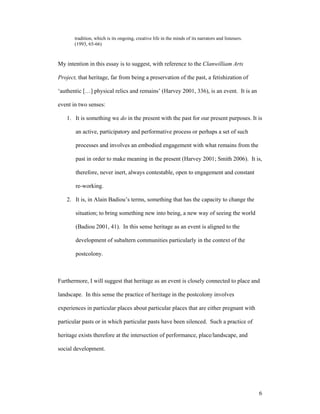 tradition, which is its ongoing, creative life in the minds of its narrators and listeners.
       (1993, 65-66)



My intention in this essay is to suggest, with reference to the Clanwilliam Arts

Project, that heritage, far from being a preservation of the past, a fetishization of

‘authentic […] physical relics and remains’ (Harvey 2001, 336), is an event. It is an

event in two senses:

   1. It is something we do in the present with the past for our present purposes. It is

       an active, participatory and performative process or perhaps a set of such

       processes and involves an embodied engagement with what remains from the

       past in order to make meaning in the present (Harvey 2001; Smith 2006). It is,

       therefore, never inert, always contestable, open to engagement and constant

       re-working.

   2. It is, in Alain Badiou’s terms, something that has the capacity to change the

       situation; to bring something new into being, a new way of seeing the world

       (Badiou 2001, 41). In this sense heritage as an event is aligned to the

       development of subaltern communities particularly in the context of the

       postcolony.



Furthermore, I will suggest that heritage as an event is closely connected to place and

landscape. In this sense the practice of heritage in the postcolony involves

experiences in particular places about particular places that are either pregnant with

particular pasts or in which particular pasts have been silenced. Such a practice of

heritage exists therefore at the intersection of performance, place/landscape, and

social development.




                                                                                                     6
 