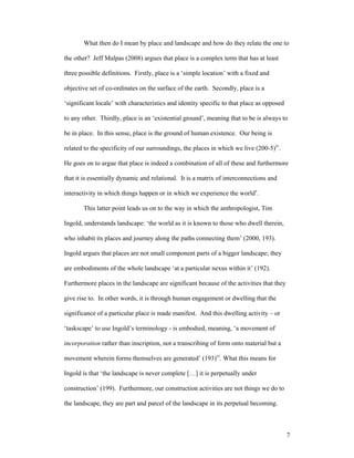 What then do I mean by place and landscape and how do they relate the one to

the other? Jeff Malpas (2008) argues that place is a complex term that has at least

three possible definitions. Firstly, place is a ‘simple location’ with a fixed and

objective set of co-ordinates on the surface of the earth. Secondly, place is a

‘significant locale’ with characteristics and identity specific to that place as opposed

to any other. Thirdly, place is an ‘existential ground’, meaning that to be is always to

be in place. In this sense, place is the ground of human existence. Our being is

related to the specificity of our surroundings, the places in which we live (200-5)iv.

He goes on to argue that place is indeed a combination of all of these and furthermore

that it is essentially dynamic and relational. It is a matrix of interconnections and

interactivity in which things happen or in which we experience the worldv.

       This latter point leads us on to the way in which the anthropologist, Tim

Ingold, understands landscape: ‘the world as it is known to those who dwell therein,

who inhabit its places and journey along the paths connecting them’ (2000, 193).

Ingold argues that places are not small component parts of a bigger landscape; they

are embodiments of the whole landscape ‘at a particular nexus within it’ (192).

Furthermore places in the landscape are significant because of the activities that they

give rise to. In other words, it is through human engagement or dwelling that the

significance of a particular place is made manifest. And this dwelling activity – or

‘taskscape’ to use Ingold’s terminology - is embodied, meaning, ‘a movement of

incorporation rather than inscription, not a transcribing of form onto material but a

movement wherein forms themselves are generated’ (193)vi. What this means for

Ingold is that ‘the landscape is never complete […] it is perpetually under

construction’ (199). Furthermore, our construction activities are not things we do to

the landscape, they are part and parcel of the landscape in its perpetual becoming.



                                                                                           7
 