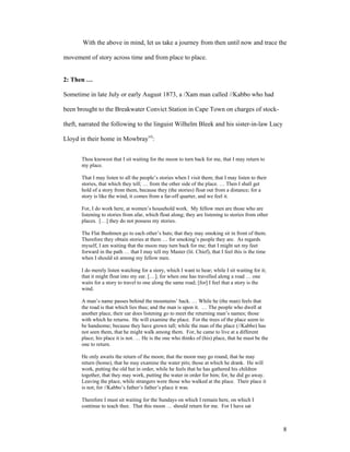 With the above in mind, let us take a journey from then until now and trace the

movement of story across time and from place to place.


2: Then …

Sometime in late July or early August 1873, a /Xam man called //Kabbo who had

been brought to the Breakwater Convict Station in Cape Town on charges of stock-

theft, narrated the following to the linguist Wilhelm Bleek and his sister-in-law Lucy

Lloyd in their home in Mowbrayvii:


       Thou knowest that I sit waiting for the moon to turn back for me, that I may return to
       my place.

       That I may listen to all the people’s stories when I visit them; that I may listen to their
       stories, that which they tell; … from the other side of the place. … Then I shall get
       hold of a story from them, because they (the stories) float out from a distance; for a
       story is like the wind, it comes from a far-off quarter, and we feel it.

       For, I do work here, at women’s household work. My fellow men are those who are
       listening to stories from afar, which float along; they are listening to stories from other
       places. […] they do not possess my stories.

       The Flat Bushmen go to each other’s huts; that they may smoking sit in front of them.
       Therefore they obtain stories at them … for smoking’s people they are. As regards
       myself, I am waiting that the moon may turn back for me; that I might set my feet
       forward in the path … that I may tell my Master (lit. Chief), that I feel this is the time
       when I should sit among my fellow men.

       I do merely listen watching for a story, which I want to hear; while I sit waiting for it;
       that it might float into my ear. […]; for when one has travelled along a road … one
       waits for a story to travel to one along the same road; [for] I feel that a story is the
       wind.

       A man’s name passes behind the mountains’ back. … While he (the man) feels that
       the road is that which lies thus; and the man is upon it. … The people who dwell at
       another place, their ear does listening go to meet the returning man’s names; those
       with which he returns. He will examine the place. For the trees of the place seem to
       be handsome; because they have grown tall; while the man of the place (//Kabbo) has
       not seen them, that he might walk among them. For, he came to live at a different
       place; his place it is not. … He is the one who thinks of (his) place, that he must be the
       one to return.

       He only awaits the return of the moon; that the moon may go round, that he may
       return (home), that he may examine the water pits; those at which he drank. He will
       work, putting the old hut in order, while he feels that he has gathered his children
       together, that they may work, putting the water in order for him; for, he did go away.
       Leaving the place, while strangers were those who walked at the place. Their place it
       is not; for //Kabbo’s father’s father’s place it was.

       Therefore I must sit waiting for the Sundays on which I remain here, on which I
       continue to teach thee. That this moon … should return for me. For I have sat



                                                                                                     8
 