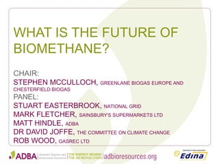 WHAT IS THE FUTURE OF BIOMETHANE? 
CHAIR: 
STEPHEN MCCULLOCH, GREENLANE BIOGAS EUROPE AND CHESTERFIELD BIOGAS 
PANEL: 
STUART EASTERBROOK, NATIONAL GRID 
MARK FLETCHER, SAINSBURY'S SUPERMARKETS LTD 
MATT HINDLE, ADBA 
DR DAVID JOFFE, THE COMMITTEE ON CLIMATE CHANGE 
ROB WOOD, GASREC LTD  