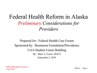 Federal Health Reform in AlaskaPreliminary Considerations for Providers Prepared for:  Federal Health Care Forum Sponsored by:  Rasmuson Foundation/Providence  UAA Student Union Building By:  Mark A. Foster, MAFA September 2, 2010 