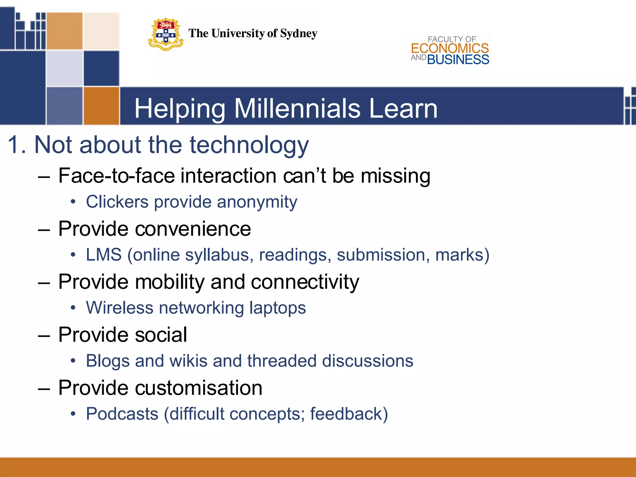 Helping Millennials Learn 1. Not about the technology Face-to-face interaction can’t be missing Clickers provide anonymity Provide convenience LMS (online syllabus, readings, submission, marks) Provide mobility and connectivity Wireless networking laptops Provide social Blogs and wikis and threaded discussions Provide customisation Podcasts (difficult concepts; feedback) 