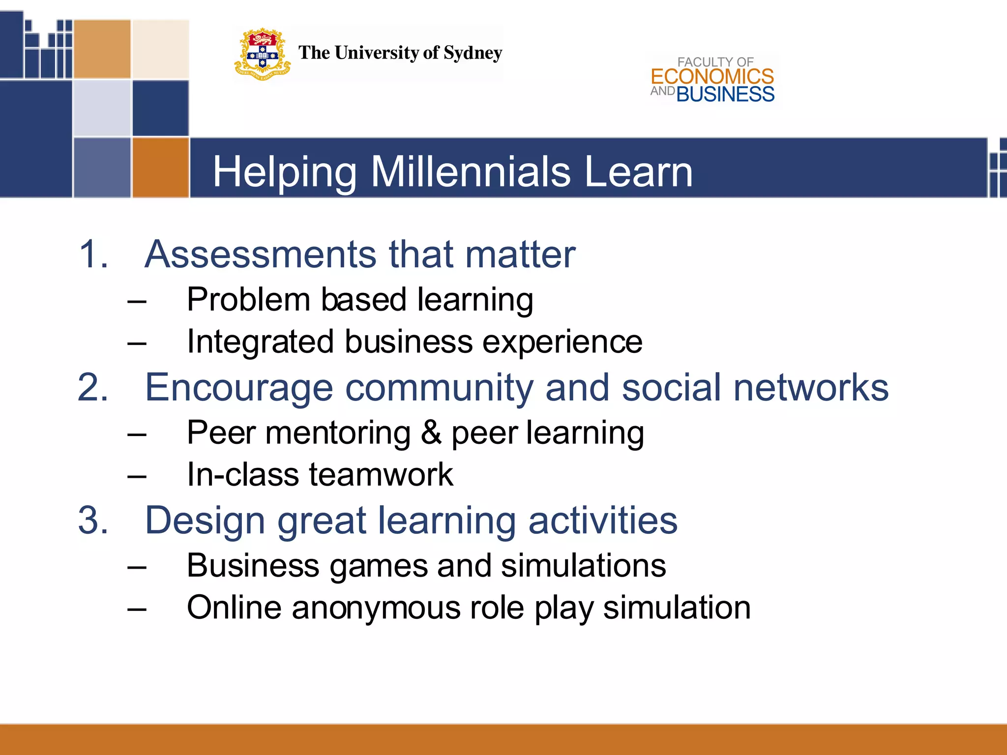 Helping Millennials Learn Assessments that matter Problem based learning  Integrated business experience  Encourage community and social networks Peer mentoring & peer learning In-class teamwork Design great learning activities Business games and simulations Online anonymous role play simulation 