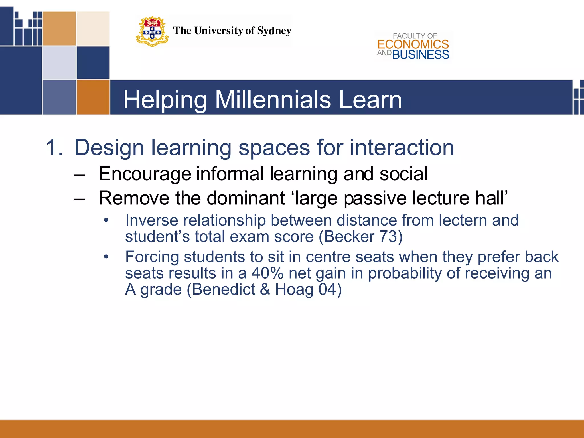 Helping Millennials Learn Design learning spaces for interaction Encourage informal learning and social Remove the dominant ‘large passive lecture hall’ Inverse relationship between distance from lectern and student’s total exam score (Becker 73)  Forcing students to sit in centre seats when they prefer back seats results in a 40% net gain in probability of receiving an A grade (Benedict & Hoag 04)  