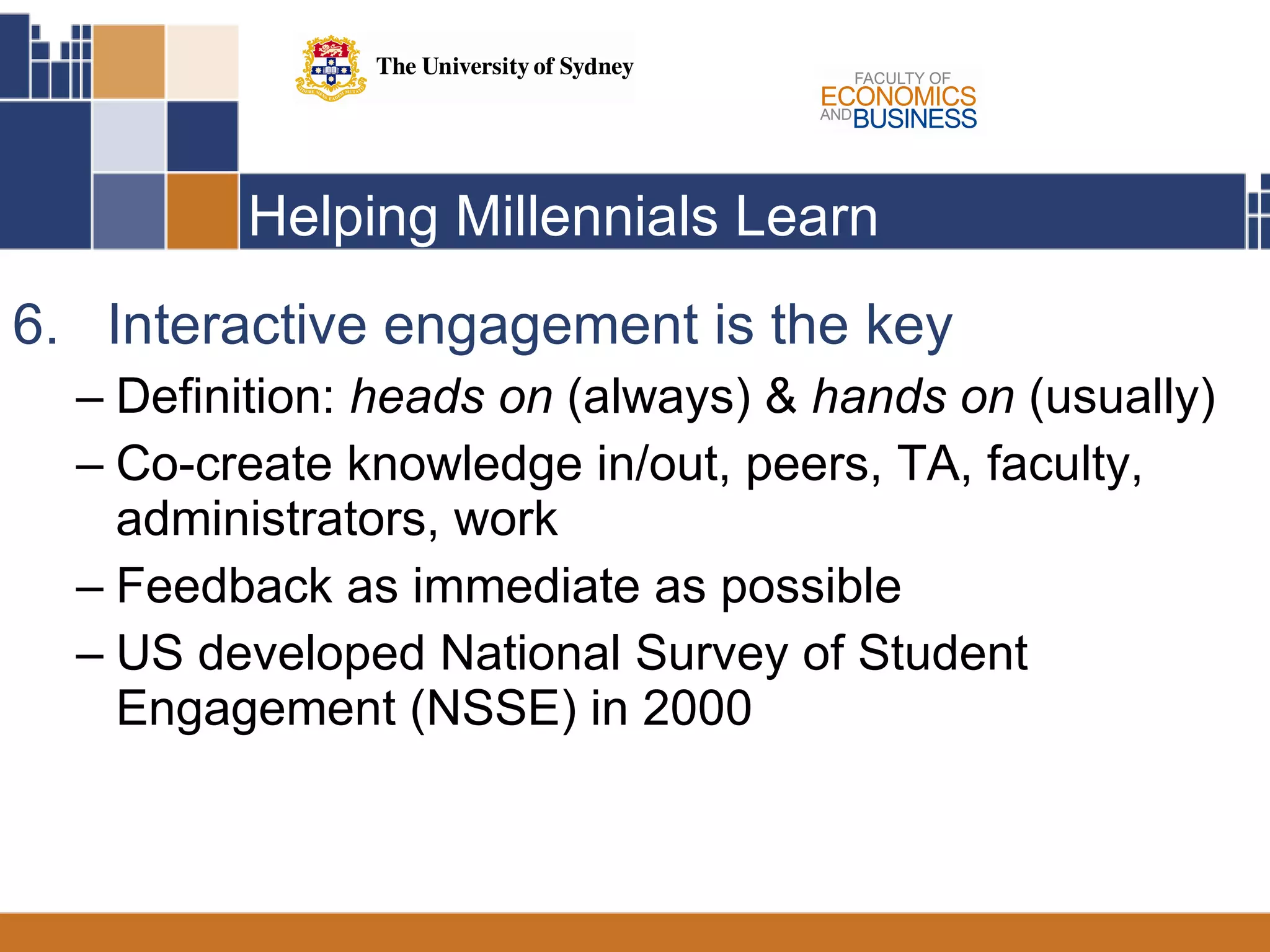 Helping Millennials Learn 6.  Interactive engagement is the key  Definition:  heads on  (always) &  hands on  (usually)  Co-create knowledge in/out, peers, TA, faculty, administrators, work Feedback as immediate as possible US developed National Survey of Student Engagement (NSSE) in 2000 