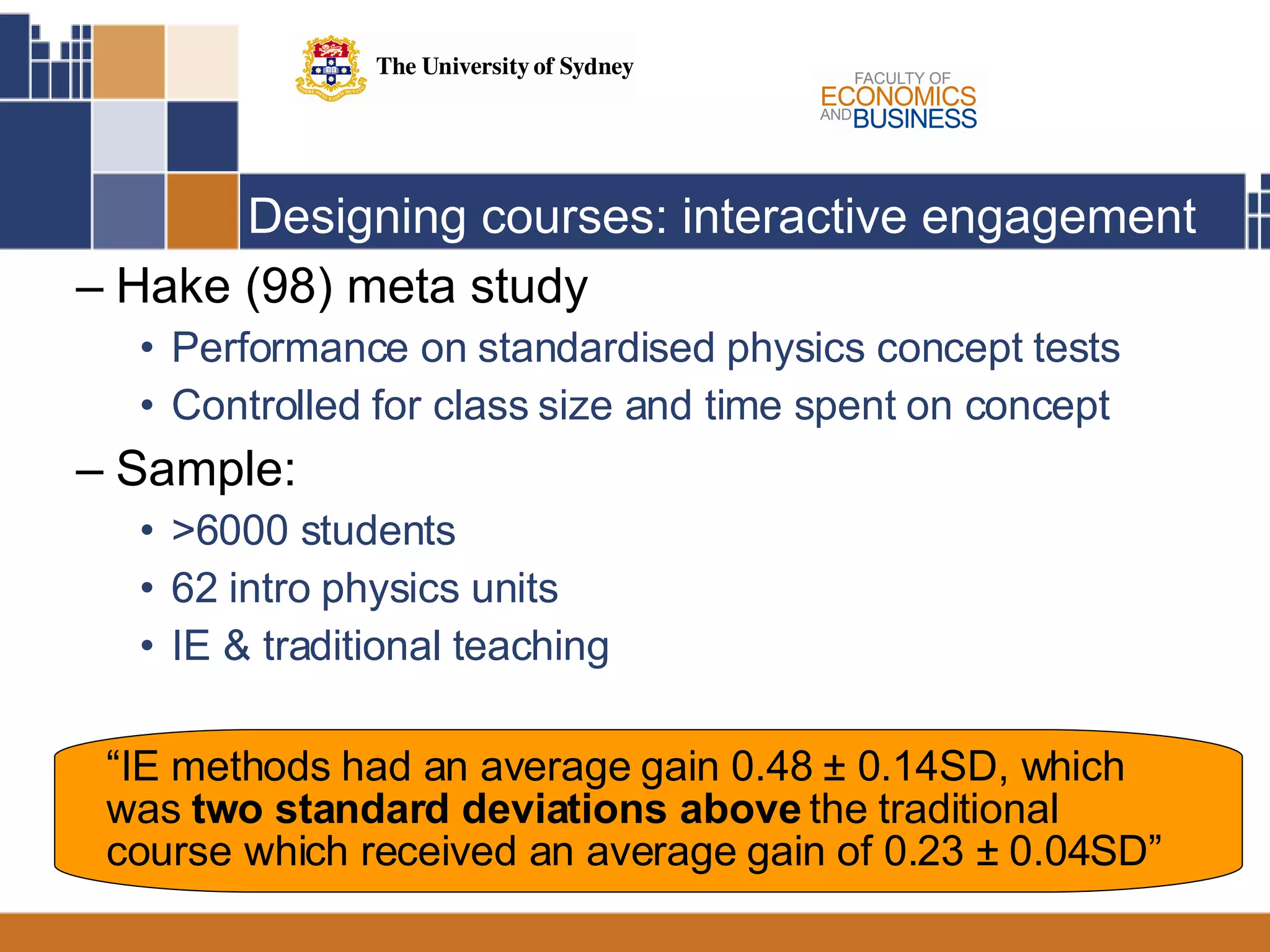 Designing courses: interactive engagement  Hake (98) meta study  Performance on standardised physics concept tests Controlled for class size and time spent on concept Sample:  >6000 students 62 intro physics units IE & traditional teaching  “ IE methods had an average gain 0.48  ± 0.14SD, which was  two standard deviations above  the traditional course which received an average gain of 0.23 ± 0.04SD” 