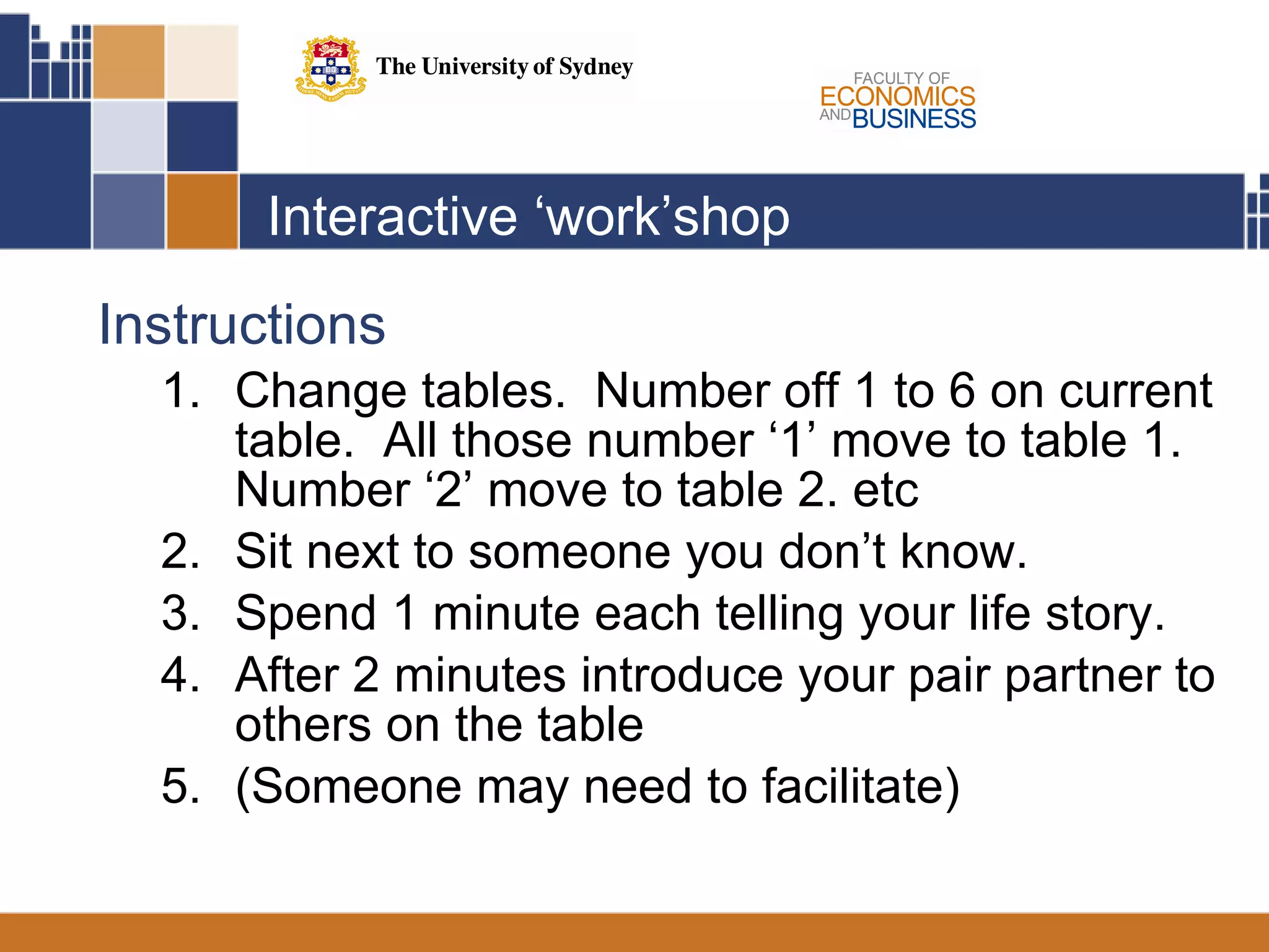 Interactive ‘work’shop Instructions Change tables.  Number off 1 to 6 on current table.  All those number ‘1’ move to table 1.  Number ‘2’ move to table 2. etc Sit next to someone you don’t know. Spend 1 minute each telling your life story. After 2 minutes introduce your pair partner to others on the table (Someone may need to facilitate)  