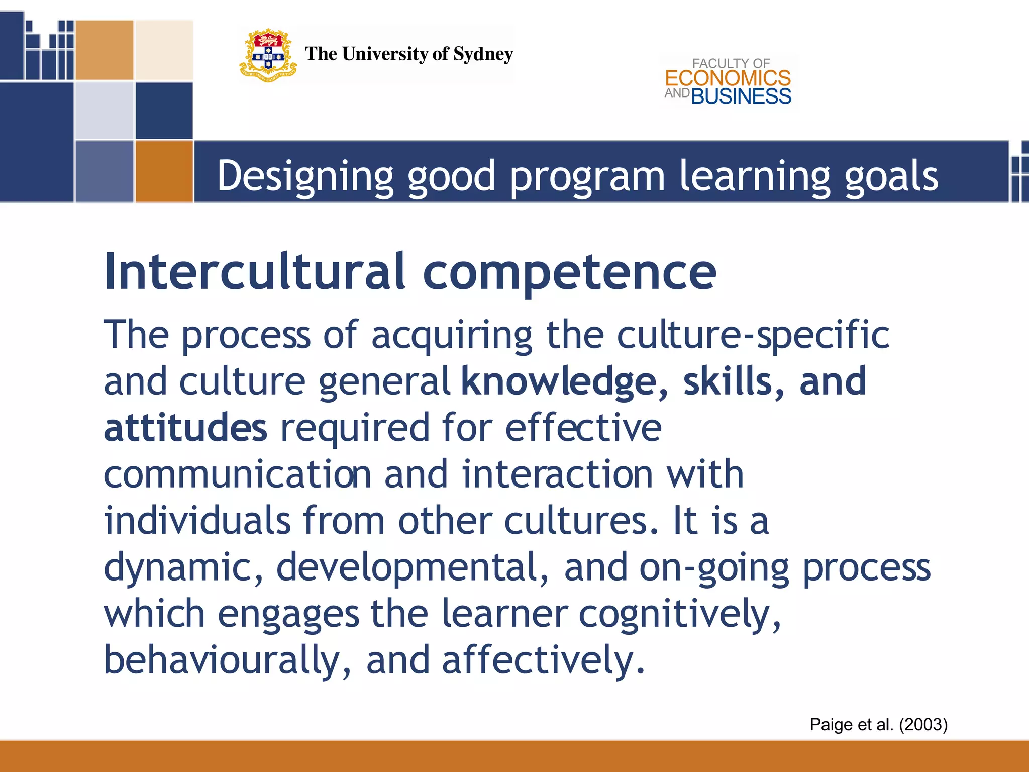 Designing good program learning goals Intercultural competence The process of acquiring the culture-specific and culture general  knowledge, skills, and attitudes  required for effective communication and interaction with individuals from other cultures. It is a dynamic, developmental, and on-going process which engages the learner cognitively, behaviourally, and affectively.  Paige et al. (2003) 