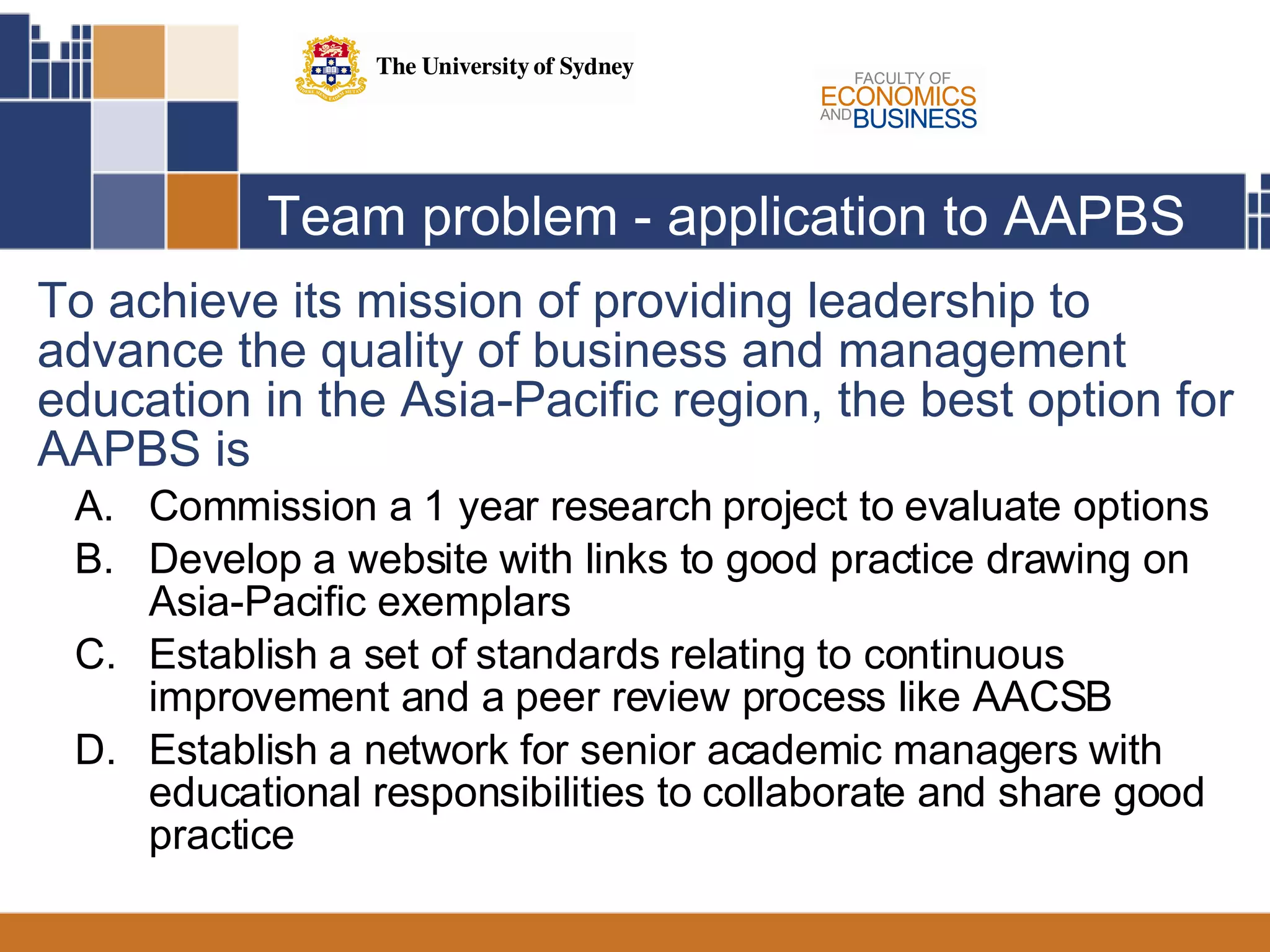 Team problem - application to AAPBS To achieve its mission of providing leadership to advance the quality of business and management education in the Asia-Pacific region, the best option for AAPBS is Commission a 1 year research project to evaluate options Develop a website with links to good practice drawing on Asia-Pacific exemplars Establish a set of standards relating to continuous improvement and a peer review process like AACSB Establish a network for senior academic managers with educational responsibilities to collaborate and share good practice 