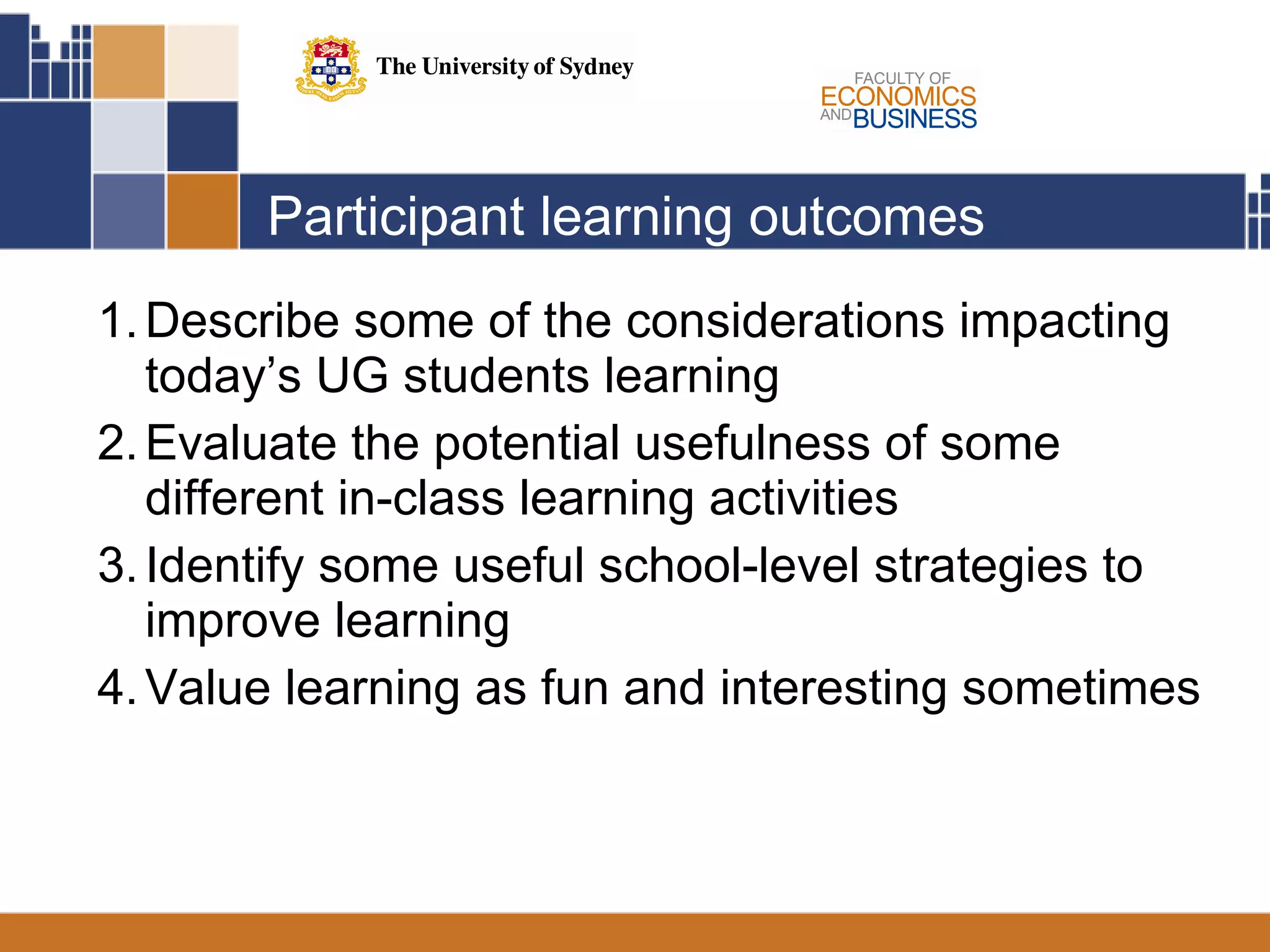 Participant learning outcomes Describe some of the considerations impacting today’s UG students learning Evaluate the potential usefulness of some different in-class learning activities Identify some useful school-level strategies to improve learning Value learning as fun and interesting sometimes 