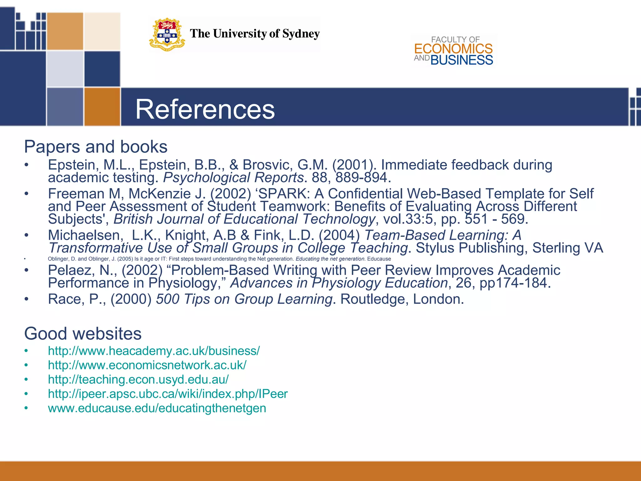 References Papers and books Epstein, M.L., Epstein, B.B., & Brosvic, G.M. (2001). Immediate feedback during academic testing.  Psychological Reports . 88, 889-894. Freeman M, McKenzie J. (2002) ‘SPARK: A Confidential Web-Based Template for Self and Peer Assessment of Student Teamwork: Benefits of Evaluating Across Different Subjects',  British Journal of Educational Technology , vol.33:5, pp. 551 - 569.  Michaelsen,  L.K., Knight, A.B & Fink, L.D. (2004)  Team-Based Learning: A Transformative Use of Small Groups in College Teaching . Stylus Publishing, Sterling VA  Oblinger, D. and Oblinger, J. (2005) Is it age or IT: First steps toward understanding the Net generation.  Educating the net generation . Educause Pelaez, N., (2002) “Problem-Based Writing with Peer Review Improves Academic Performance in Physiology,”  Advances in Physiology Education , 26, pp174-184. Race, P., (2000)  500 Tips on Group Learning . Routledge, London. Good websites http://www.heacademy.ac.uk/business/   http://www.economicsnetwork.ac.uk/   http://teaching.econ.usyd.edu.au/   http://ipeer.apsc.ubc.ca/wiki/index.php/IPeer   www.educause.edu/educatingthenetgen 