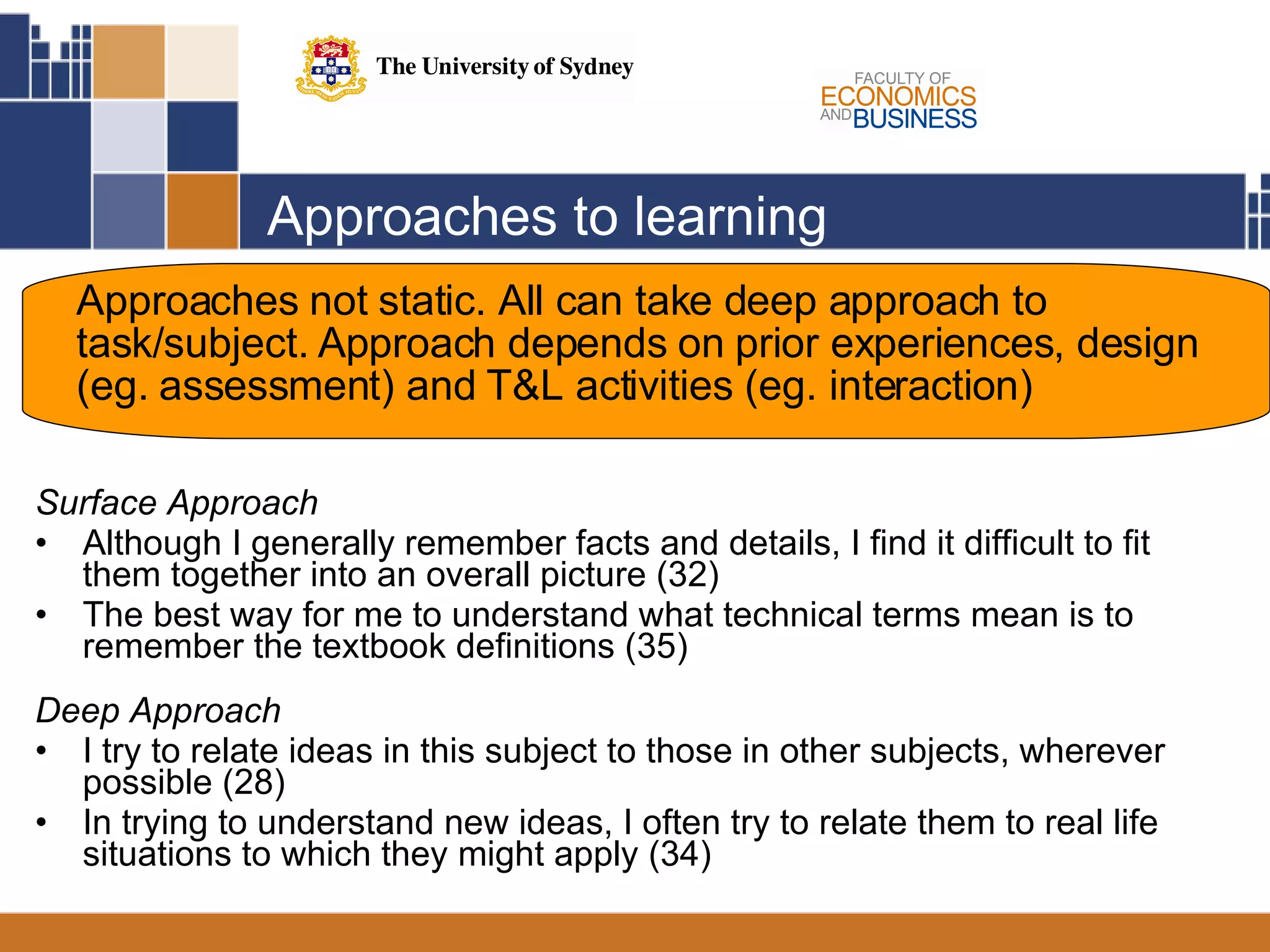 Approaches to learning Surface Approach Although I generally remember facts and details, I find it difficult to fit them together into an overall picture (32) The best way for me to understand what technical terms mean is to remember the textbook definitions (35) Deep Approach I try to relate ideas in this subject to those in other subjects, wherever possible (28) In trying to understand new ideas, I often try to relate them to real life situations to which they might apply (34) Approaches not static. All can take deep approach to task/subject. Approach depends on prior experiences, design (eg. assessment) and T&L activities (eg. interaction)  