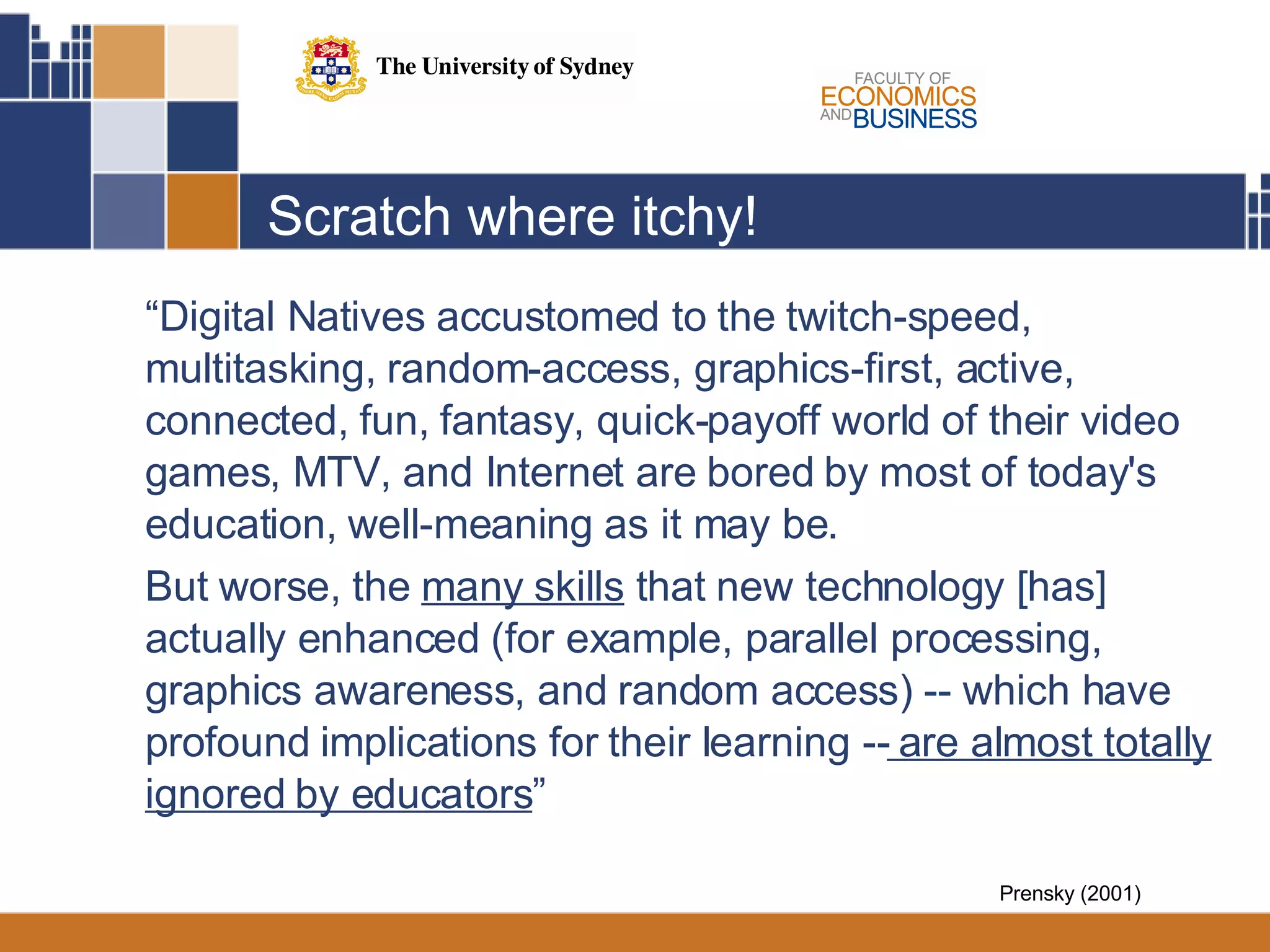 Scratch where itchy! “ Digital Natives accustomed to the twitch-speed, multitasking, random-access, graphics-first, active, connected, fun, fantasy, quick-payoff world of their video games, MTV, and Internet are bored by most of today's education, well-meaning as it may be.  But worse, the  many skills  that new technology [has] actually enhanced (for example, parallel processing, graphics awareness, and random access) -- which have profound implications for their learning --  are almost totally ignored by educators ” Prensky (2001) 