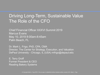 Page 1
© Copyright Dr. Mark L. Frigo 2019 - Do not copy or redistribute without express written consent of Dr. Mark L. Frigo
Driving Long-Term, Sustainable Value
The Role of the CFO
Chief Financial Officer XXXVI Summit 2019
Marcus Evans
May 10, 2019 8:00am-8:45am
Palm Beach, FL
Dr. Mark L. Frigo, PhD, CPA, CMA
Director, The Center for Strategy, Execution, and Valuation
DePaul University - Chicago, IL (USA) mfrigo@depaul.edu
E. Terry Groff
Former President & CEO
Reading Bakery Systems
© Copyright Mark L. Frigo 2019 - Do not copy or redistribute without express written consent of Dr. Mark L. Frigo
 