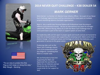 2014 NEVER QUIT CHALLENGE – K38 DEALER 54 
MARK GERNER 
Mark Gerner is a former U.S. Marine Corps Infantry Officer. He is part of our Never Quit Challenge logistical team and has volunteered for many years on multiple projects benefiting Veteran charitable organizations. 
Mark is also a world class Personal Watercraft Professional racer focusing on offshore and endurance events. He has an international race team he manages called PWC Offshore Racing. Many of us with the Never Quit Challenge have at some point been a part of this team or support system at some level. 
His leadership skills set him apart in project goals and results and we are honored to have him on board another year supporting this amazing event. Mark comes from a distinct lineage of traditional values and heritage of a family that dedicates each generation in service to this great nation. 
Producing rides such as the 
Never Quit Challenge require 
a lot of pre-preparations and 
due diligence, something that 
Mark is a master with. 
We are fortunate to have him 
Supporting the NQC and 
Appreciate the sacrifices he 
Makes for our Veterans and we 
Would also like to thank his 
Lovely bride for her support as 
Well. 
“Tis our duty to protect this fine Flag so let’s keep on doing this duty.” Billy Waugh - Sending 