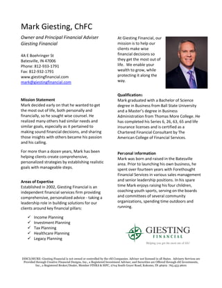 DISCLOSURE: Giesting Financial is not owned or controlled by the cfd Companies. Adviser not licensed in all States. Advisery Services are
Provided through Creative Financial Designs, Inc., a Registered Investment Adviser, and Securities are Offered through cfd Investments,
Inc., a Registered Broker/Dealer, Member FINRA & SIPC, 2704 South Goyer Road, Kokomo, IN 46902 765.453.9600
Mark Giesting, ChFC
Owner and Principal Financial Adviser
Giesting Financial
4A E Boehringer St
Batesville, IN 47006
Phone: 812-933-1791
Fax: 812-932-1791
www.giestingfinancial.com
mark@giestingfinancial.com
Mission Statement
Mark decided early on that he wanted to get
the most out of life, both personally and
financially, so he sought wise counsel. He
realized many others had similar needs and
similar goals, especially as it pertained to
making sound financial decisions, and sharing
those insights with others became his passion
and his calling.
For more than a dozen years, Mark has been
helping clients create comprehensive,
personalized strategies by establishing realistic
goals with manageable steps.
Areas of Expertise
Established in 2002, Giesting Financial is an
independent financial services firm providing
comprehensive, personalized advice - taking a
leadership role in building solutions for our
clients around key financial pillars:
✓ Income Planning
✓ Investment Planning
✓ Tax Planning
✓ Healthcare Planning
✓ Legacy Planning
At Giesting Financial, our
mission is to help our
clients make wise
financial decisions so
they get the most out of
life. We enable your
wealth to grow, while
protecting it along the
way.
Qualifications
Mark graduated with a Bachelor of Science
degree in Business from Ball State University
and a Master’s degree in Business
Administration from Thomas More College. He
has completed his Series 6, 26, 63, 65 and life
insurance licenses and is certified as a
Chartered Financial Consultant by The
American College of Financial Services.
Personal Information
Mark was born and raised in the Batesville
area. Prior to launching his own business, he
spent over fourteen years with Forethought
Financial Services in various sales management
and senior leadership positions. In his spare
time Mark enjoys raising his four children,
coaching youth sports, serving on the boards
and committees of several community
organizations, spending time outdoors and
running.
 