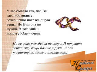 У вас бывало так, что Вы
где либо видите
совершенно потрясающую
вещь. Но Вам она не
нужна. А вот вашей
подруге Юле – очень.

   Но ее день рождения не скоро. И покупать
   сейчас эту вещь Вам не с руки. А она
   точно-точно хотела именно это.
 