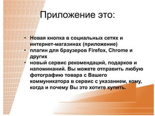 Приложение это:

• Новая кнопка в социальных сетях и
  интернет-магазинах (приложение)
• плагин для браузеров Firefox, Chrome и
  других
• новый сервис рекомендаций, подарков и
  напоминаний. Вы можете отправить любую
  фотографию товара с Вашего
  коммуникатора в сервис с указанием, кому,
  когда и почему Вы это хотите купить.
 