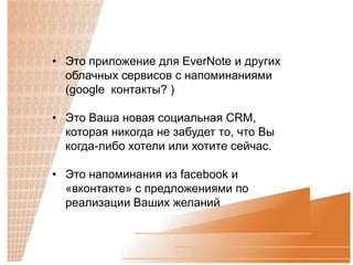 • Это приложение для EverNote и других
  облачных сервисов с напоминаниями
  (google контакты? )

• Это Ваша новая социальная CRM,
  которая никогда не забудет то, что Вы
  когда-либо хотели или хотите сейчас.

• Это напоминания из facebook и
  «вконтакте» с предложениями по
  реализации Ваших желаний
 