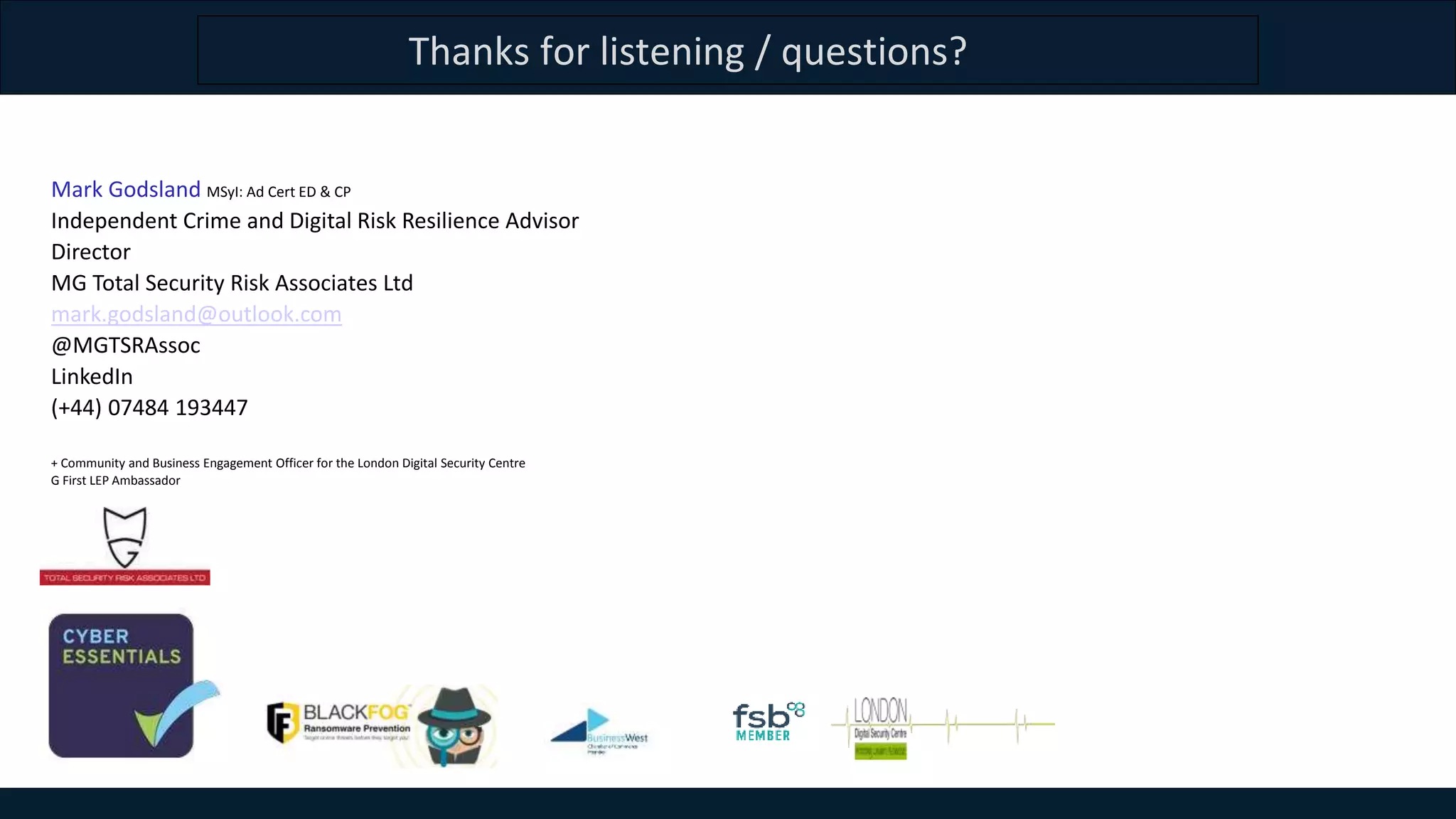 Thanks for listening / questions?
Mark Godsland MSyI: Ad Cert ED & CP
Independent Crime and Digital Risk Resilience Advisor
Director
MG Total Security Risk Associates Ltd
mark.godsland@outlook.com
@MGTSRAssoc
LinkedIn
(+44) 07484 193447
+ Community and Business Engagement Officer for the London Digital Security Centre
G First LEP Ambassador
 